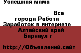  Успешная мама                                                                 - Все города Работа » Заработок в интернете   . Алтайский край,Барнаул г.